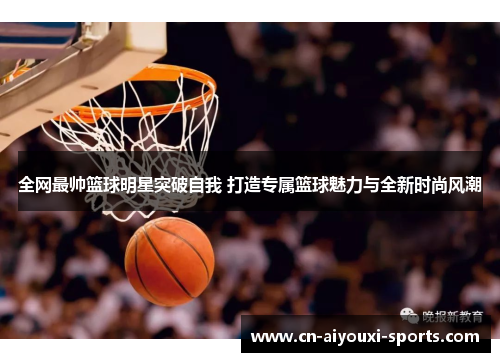 全网最帅篮球明星突破自我 打造专属篮球魅力与全新时尚风潮