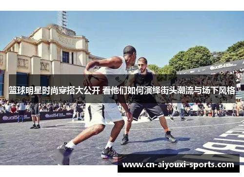 篮球明星时尚穿搭大公开 看他们如何演绎街头潮流与场下风格