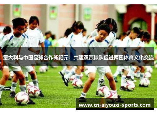 意大利与中国足球合作新纪元：共建双赢球队促进两国体育文化交流